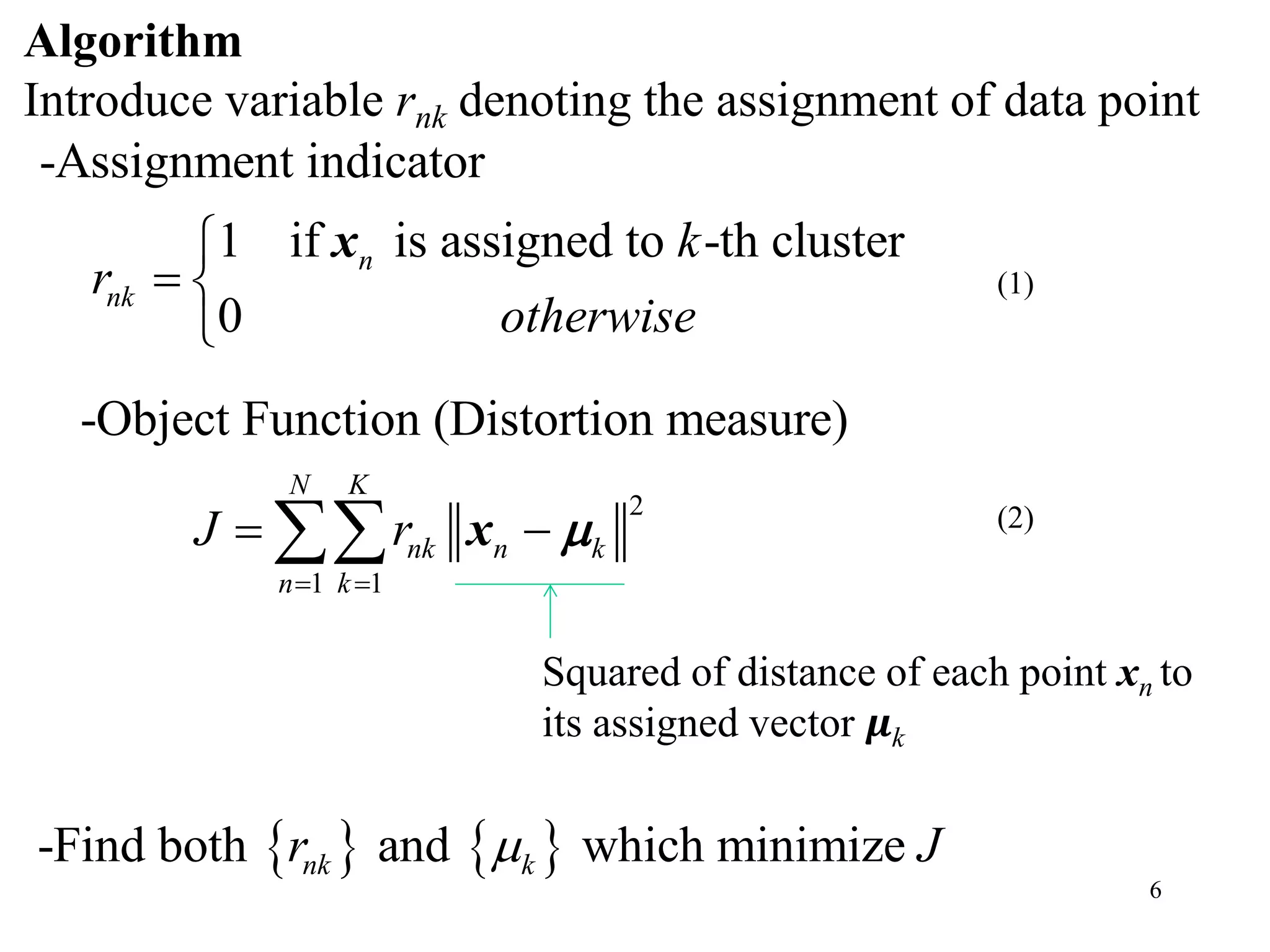 6
-Assignment indicator
1 if is assigned to -th cluster
0
n
nk
k
r
otherwise

 

x
Algorithm
Introduce variable rnk denoting the assignment of data point
2
1 1
-Object Function (Distortion measure)
N K
nk n k
n k
J r
 
  x 
Squared of distance of each point xn to
its assigned vector 𝝁k
   -Find both and which minimizenk kr J
(1)
(2)
 
