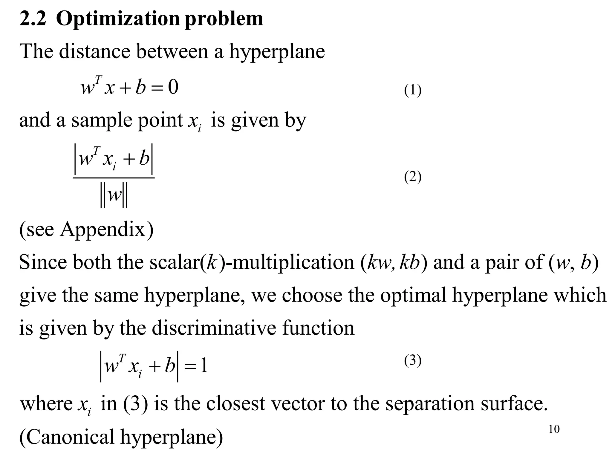 10
The distance between a hyperplane
0
and a sample point is given by
(see Appendix)
Since both the scalar( )-multiplication ( ) and a pair
T
i
T
i
w x b
x
w x b
w
k kw,kb
 

2.2 Optimization problem
of ( , )
give the same hyperplane, we choose the optimal hyperplane which
is given by the discriminative function
1
where in (3) is the closest vector to the separation surface.
T
i
i
w b
w x b
x
 
(Canonical hyperplane)
(1)
(2)
(3)
 