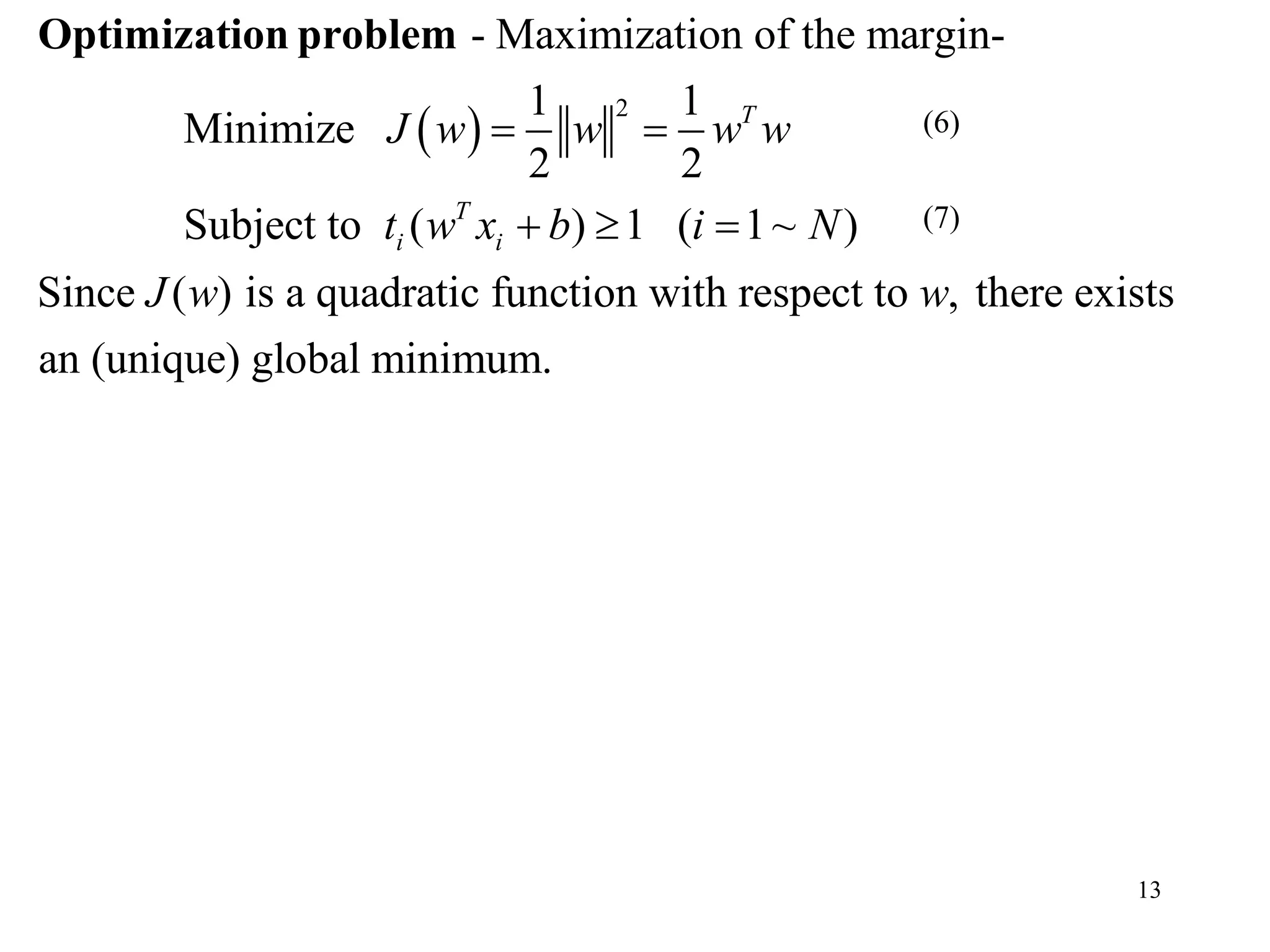 13
 
2
- Maximization of the margin-
1 1
Minimize
2 2
Subject to ( ) 1 ( 1~ )
Since ( ) is a quadratic function with respect to , there exists
T
T
i i
J w w w w
t w x b i N
J w w
 
  
Optimization problem
an (unique) global minimum.
(7)
(6)
 