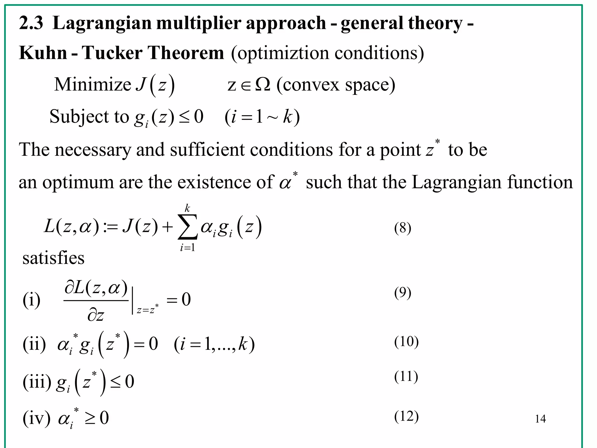 14
 
 
* *
*
*
satisfies
( , )
(i) 0
(ii) 0 ( 1,..., )
(iii) 0
(iv) 0
z z
i i
i
i
L z
z
g z i k
g z








 


 
(optimiztion conditions)
Minimize z (convex space)
Subject to ( ) 0 ( 1~ )
The necessary and suffi
i
J z
g z i k

 
2.3 Lagrangian multiplier approach - general theory -
Kuhn - Tucker Theorem
 
*
*
1
cient conditions for a point to be
an optimum are the existence of such that the Lagrangian function
( , ): ( )
k
i i
i
z
L z J z g z

 

   (8)
(9)
(10)
(11)
(12)
 