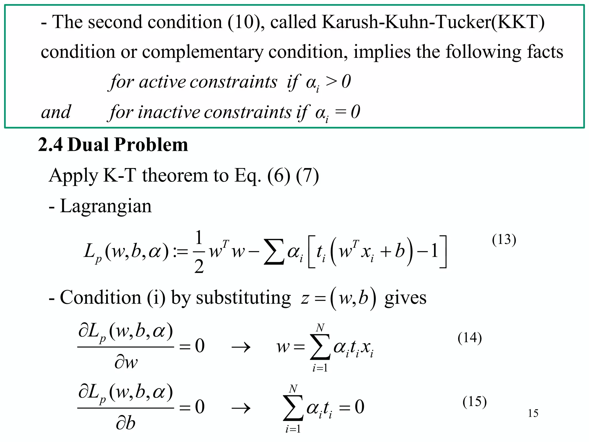 15
- The second condition (10), called Karush-Kuhn-Tucker(KKT)
condition or complementary condition, implies the following facts
ifor active constraints if α >0
and for inactive constr iaints if α = 0
 
 
1
Apply K-T theorem to Eq. (6) (7)
- Lagrangian
1
( , , ): 1
2
- Condition (i) by substituting , gives
( , , )
0
T T
p i i i
N
p
i i i
i
L w b w w t w x b
z w b
L w b
w t x
w
 



     


  



2.4 Dual Problem
1
( , , )
0 0
N
p
i i
i
L w b
t
b




  


(13)
(14)
(15)
 