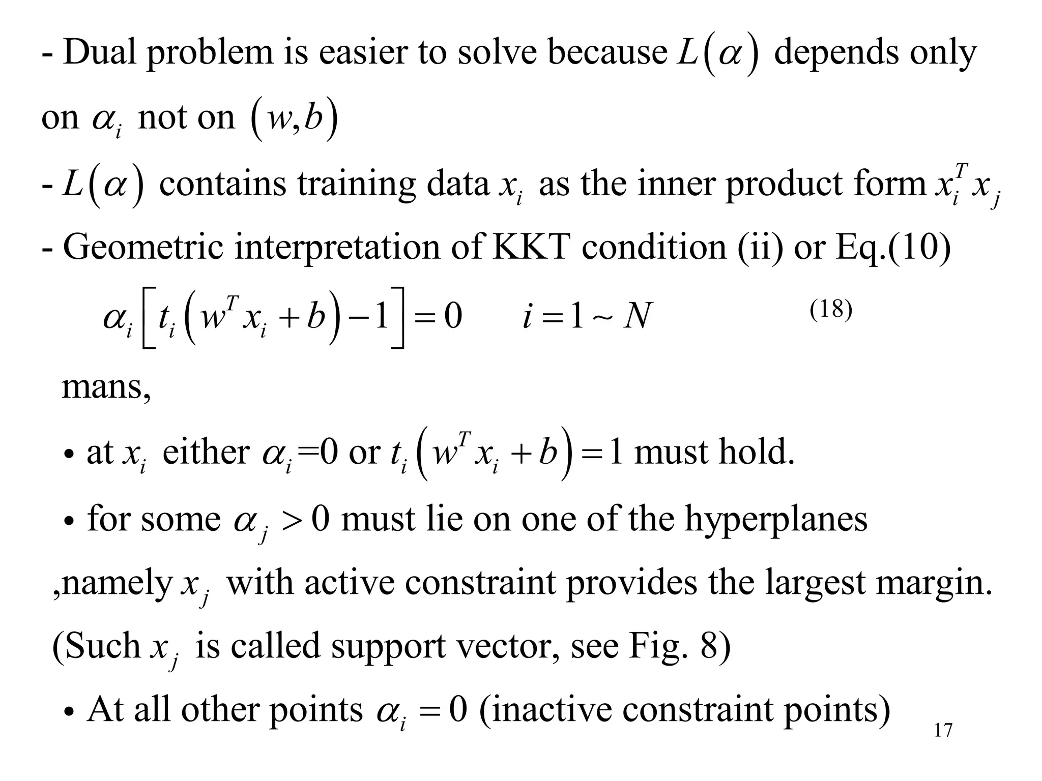 17
 
 
 
- Dual problem is easier to solve because depends only
on not on ,
- contains training data as the inner product form
- Geometric interpretation of KKT condition (ii) or Eq.(10)
i
T
i i j
L
w b
L x x x



 
 
1 0 1
mans,
at either =0 or 1 must hold.
for some 0 must lie on one of the hyperplanes
,namely with active constraint provides the largest margin.
T
i i i
T
i i i i
j
j
t w x b i N
x t w x b
x



     
 

(Such is called support vector, see Fig. 8)
At all other points 0 (inactive constraint points)
j
i
x
 
(18)
 