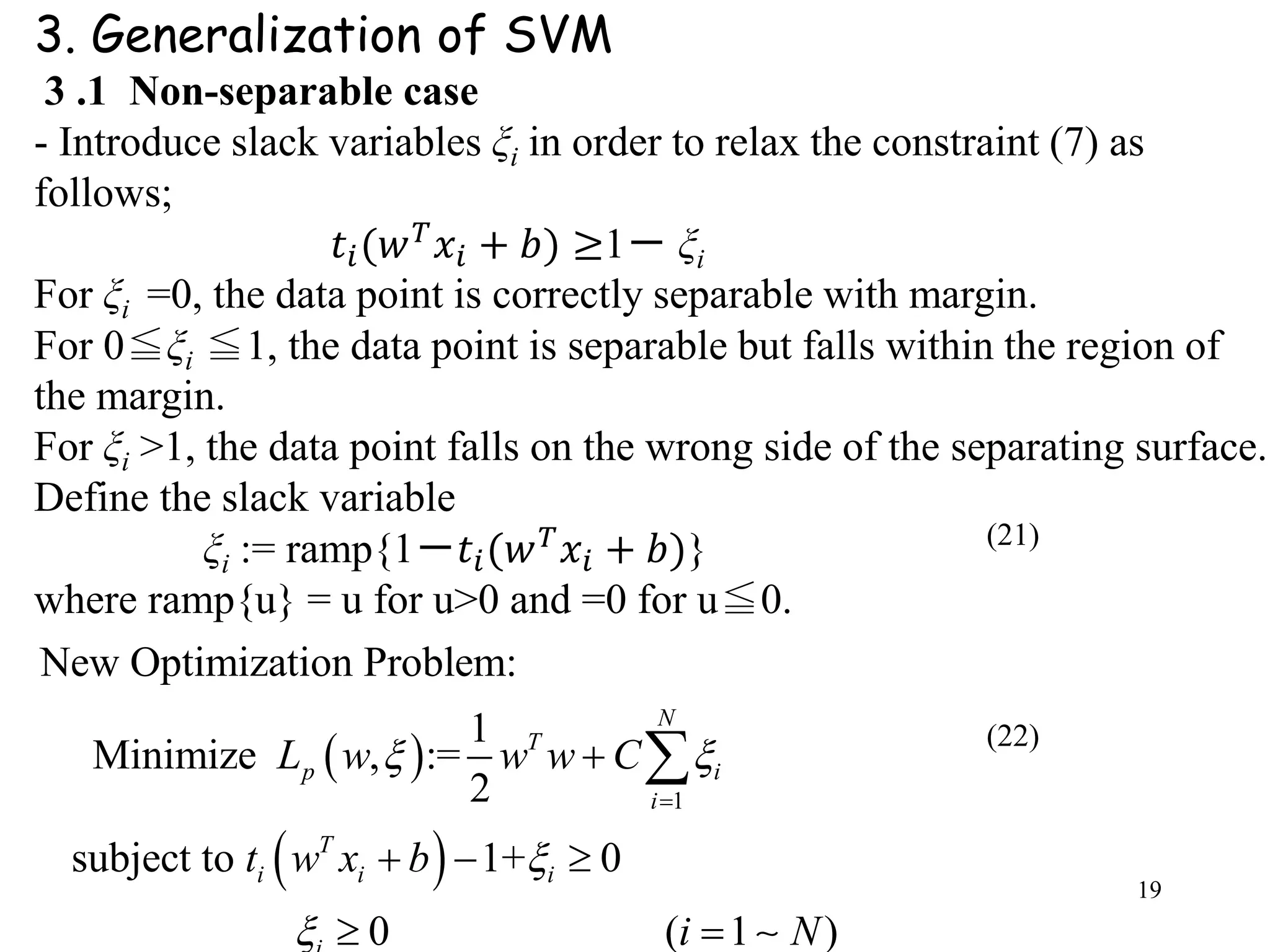 19
3. Generalization of SVM
3 .1 Non-separable case
- Introduce slack variables ξi in order to relax the constraint (7) as
follows;
𝑡𝑖(𝑤 𝑇 𝑥𝑖 + 𝑏) ≥1－ ξi
For ξi =0, the data point is correctly separable with margin.
For 0≦ξi ≦1, the data point is separable but falls within the region of
the margin.
For ξi >1, the data point falls on the wrong side of the separating surface.
Define the slack variable
ξi := ramp{1－𝑡𝑖(𝑤 𝑇 𝑥𝑖 + 𝑏)}
where ramp{u} = u for u>0 and =0 for u≦0.
 
 
1
New Optimization Problem:
1
Minimize , :=
2
subject to 1+ 0
0 ( 1 )
N
T
p i
i
T
i i i
L w w w C
t w x b
i N
 




  
 

(21)
(22)
 