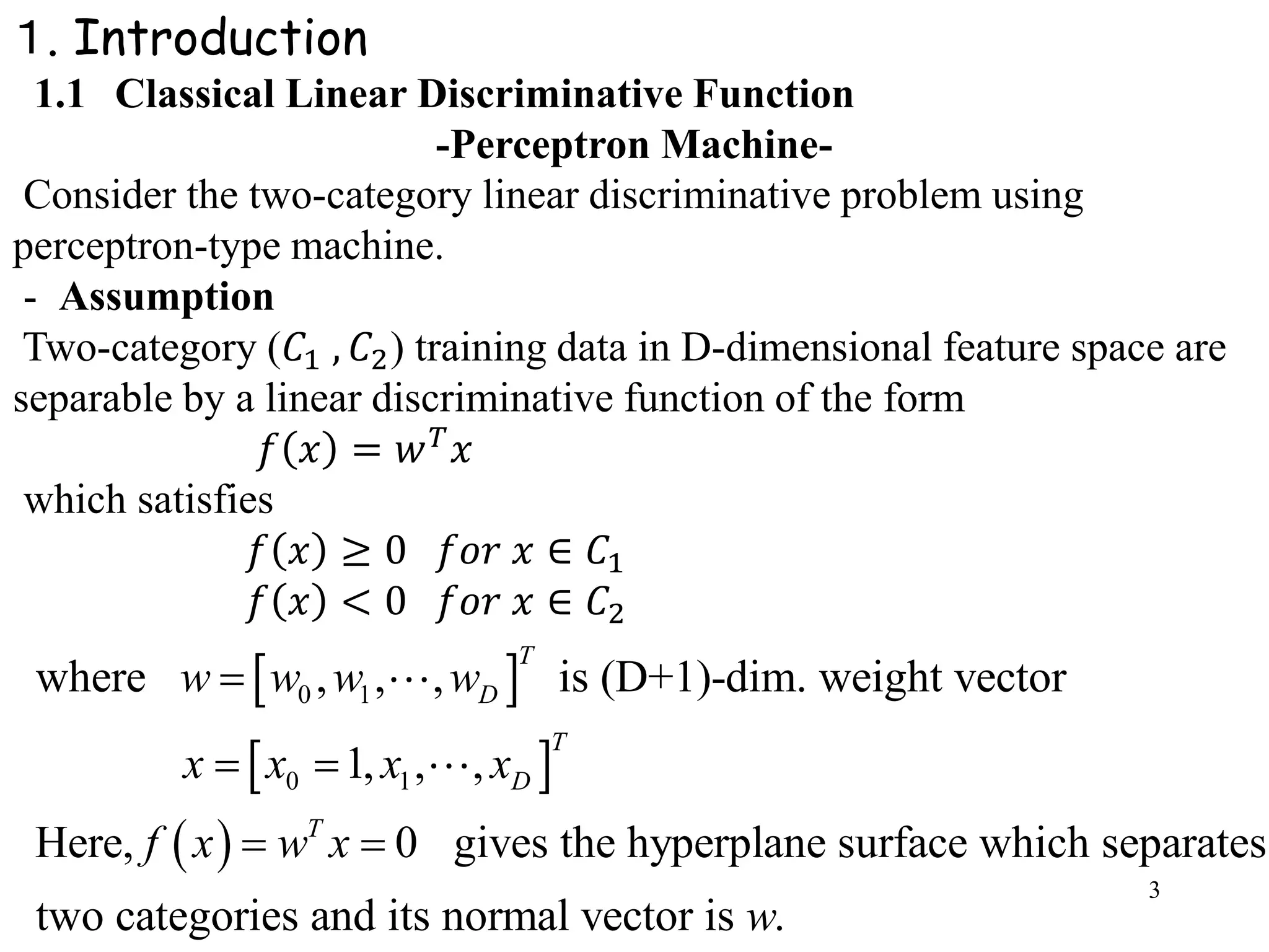 3
１. Introduction
1.1 Classical Linear Discriminative Function
-Perceptron Machine-
Consider the two-category linear discriminative problem using
perceptron-type machine.
- Assumption
Two-category (𝐶1 , 𝐶2) training data in D-dimensional feature space are
separable by a linear discriminative function of the form
𝑓 𝑥 = 𝑤 𝑇 𝑥
which satisfies
𝑓 𝑥 ≥ 0 𝑓𝑜𝑟 𝑥 ∈ 𝐶1
𝑓 𝑥 < 0 𝑓𝑜𝑟 𝑥 ∈ 𝐶2
 
 
 
0 1
0 1
where , , , is (D+1)-dim. weight vector
1, , ,
Here, 0 gives the hyperplane surface which separates
two categories and its normal vector is .
T
D
T
D
T
w w w w
x x x x
f x w x
w

 
 
 