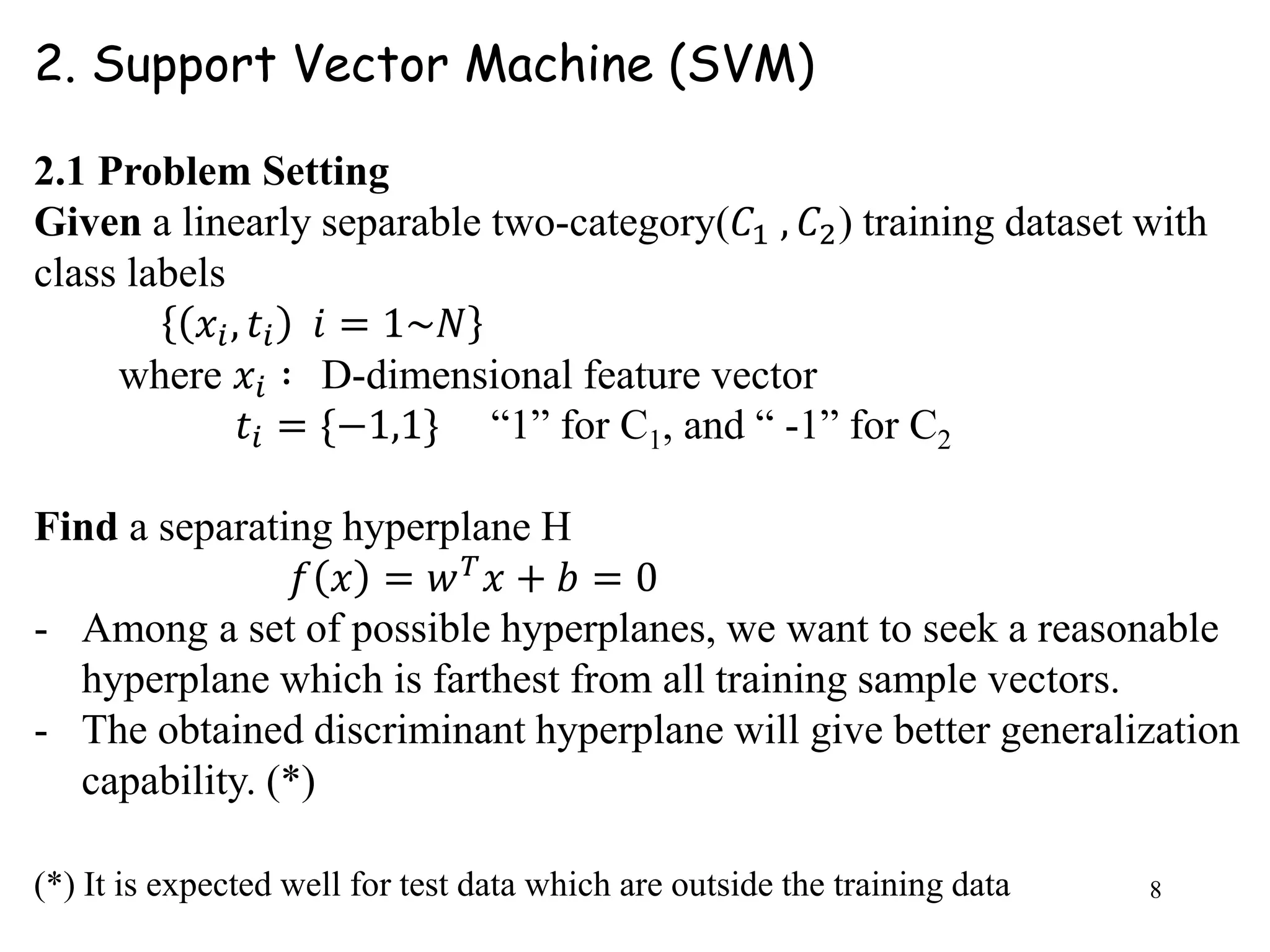 8
2. Support Vector Machine (SVM)
2.1 Problem Setting
Given a linearly separable two-category(𝐶1 , 𝐶2) training dataset with
class labels
𝑥𝑖, 𝑡𝑖 𝑖 = 1~𝑁
where 𝑥𝑖 ∶ D-dimensional feature vector
𝑡𝑖 = {−1,1} “1” for C1, and “ -1” for C2
Find a separating hyperplane H
𝑓 𝑥 = 𝑤 𝑇 𝑥 + 𝑏 = 0
- Among a set of possible hyperplanes, we want to seek a reasonable
hyperplane which is farthest from all training sample vectors.
- The obtained discriminant hyperplane will give better generalization
capability. (*)
(*) It is expected well for test data which are outside the training data
 