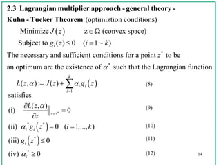 14
 
 
* *
*
*
satisfies
( , )
(i) 0
(ii) 0 ( 1,..., )
(iii) 0
(iv) 0
z z
i i
i
i
L z
z
g z i k
g z








 


 
(optimiztion conditions)
Minimize z (convex space)
Subject to ( ) 0 ( 1~ )
The necessary and suffi
i
J z
g z i k

 
2.3 Lagrangian multiplier approach - general theory -
Kuhn - Tucker Theorem
 
*
*
1
cient conditions for a point to be
an optimum are the existence of such that the Lagrangian function
( , ): ( )
k
i i
i
z
L z J z g z

 

   (8)
(9)
(10)
(11)
(12)
 