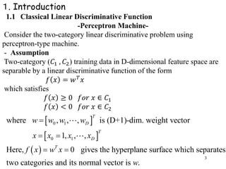 3
１. Introduction
1.1 Classical Linear Discriminative Function
-Perceptron Machine-
Consider the two-category linear discriminative problem using
perceptron-type machine.
- Assumption
Two-category (𝐶1 , 𝐶2) training data in D-dimensional feature space are
separable by a linear discriminative function of the form
𝑓 𝑥 = 𝑤 𝑇 𝑥
which satisfies
𝑓 𝑥 ≥ 0 𝑓𝑜𝑟 𝑥 ∈ 𝐶1
𝑓 𝑥 < 0 𝑓𝑜𝑟 𝑥 ∈ 𝐶2
 
 
 
0 1
0 1
where , , , is (D+1)-dim. weight vector
1, , ,
Here, 0 gives the hyperplane surface which separates
two categories and its normal vector is .
T
D
T
D
T
w w w w
x x x x
f x w x
w

 
 
 