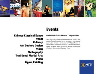 Events
Chinese Classical Dance     Global Cultural & Artistic Competitions
                   Vocal    Since 2007, NTD has proudly presented the Global Com-
                            petition Series. Dedicated to the renaissance of traditional
                Culinary    culture, this series is a continuation of NTD’s effort to re-
                            introduce the essence and beauty of authentic Chinese cul-
    Han Couture Design      ture to the world, and in the process facilitate the exchange
                            of cultural ideas between East and West.
                   Violin
           Photography
 Traditional Martial Arts
                   Piano
         Figure Painting
 