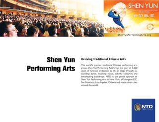 Shen Yun    Reviving Traditional Chinese Arts
                  The world’s premier traditional Chinese performing arts

Performing Arts   group, Shen Yun Performing Arts brings the glory of 5,000
                  years of Chinese civilization to life on stage through as-
                  tounding dance, touching music, colorful costumes and
                  breathtaking backdrops. NTD is the proud sponsor of
                  Shen Yun Performing Arts in New York, Washington DC,
                  San Francisco, Los Angeles, Ottawa and many other cities
                  around the world.
 