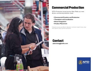 Commercial Production
                        NTD’s Production house Journey West Media can meet
                        all your commercial production needs.


                           • Commercial Creation and Production
                           • Translation and Localization
                           • Brand Integration
                           • Product Placement


Awaiting Paulio Photo
                        Production services are offered in Mandarin, Cantonese, English, Korean, Japa-
                        nese, Spanish, French, German and Russian.




                         Contact
                         advertising@ntdtv.com
 