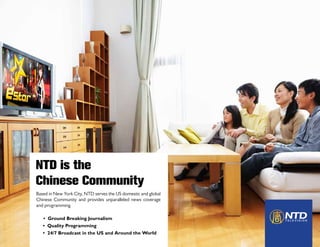 NTD is the
  THE LARGEST CORRESPONDENT NETWORK



Chinese Community
  With 50 reporting teams worldwide, NTD has the
  largest network of independent Chinese news cor-
  respondents.

Based in New York City, NTD serves the US domestic and global
Chinese Community and provides unparalleled news coverage
and programming.

   • Ground Breaking Journalism
   • Quality Programming
   • 24/7 Broadcast in the US and Around the World
 