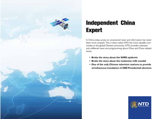 Independent China
Expert
In China today access to uncensored news and information has never
been more coveted. This is what makes NTD the most valuable com-
modity to the global Chinese community. NTD provides unbiased
and unfiltered news and programming about China and China-related
issues.

   • Broke the story about the SARS epidemic
   • Broke the story about the melamine milk scandal
   • One of the only Chinese television stations to provide
     simultaneous translation of 2008 Presidential elections
 