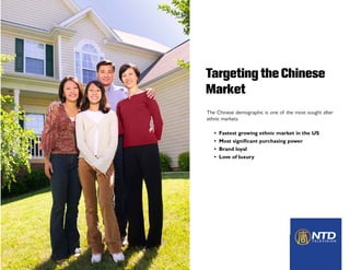 Targeting the Chinese
Market
The Chinese demographic is one of the most sought after
ethnic markets.

   •   Fastest growing ethnic market in the US
   •   Most significant purchasing power
   •   Brand loyal
   •   Love of luxury
 