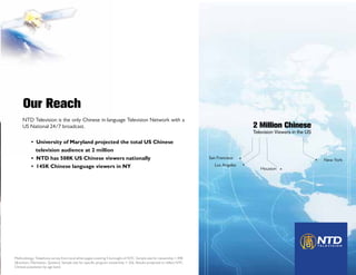 Our Reach
     NTD Television is the only Chinese in-language Television Network with a
     US National 24/7 broadcast.                                                                                                      2 Million Chinese
                                                                                                                                      Television Viewers in the US

           • University of Maryland projected the total US Chinese                                             	
             television audience at 2 million
           • NTD has 508K US Chinese viewers nationally                                                              San Francisco                                   New York
           • 145K Chinese language viewers in NY                                                                        Los Angeles
                                                                                                                                         Houston




Methodology: Telephone survey from local white pages covering 5 boroughs of NYC. Sample size for viewership = 498
(Brooklyn, Manhattan, Queens), Sample size for specific program viewership = 326. Results projected to reflect NYC
Chinese population by age band.
 