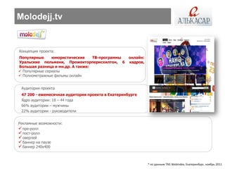 Molodejj.tv


Концепция проекта:
Популярные      юмористические    ТВ-программы     онлайн:
Уральские пельмени, Прожекторперисхилтон, 6        кадров,
Большая разница и мн.др. А также:
 Популярные сериалы
 Полнометражные фильмы онлайн


 Аудитория проекта
 47 200 - ежемесячная аудитория проекта в Екатеринбурге
 Ядро аудитории: 18 – 44 года
 66% аудитории – мужчины
 22% аудитории - руководители


Рекламные возможности:
 пре-ролл
 пост-ролл
 оверлей
 баннер на паузе
 баннер 240х400


                                                             * по данным TNS WebIndex, Екатеринбург, ноябрь 2011
 
