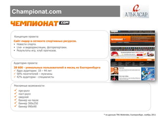 Championat.com


Концепция проекта:
Сайт-лидер в сегменте спортивных ресурсов.
 Новости спорта.
 Live- и видеорансляции, фоторепортажи.
 Результаты игр, клуб прогнозов.



Аудитория проекта:
38 600 - уникальных пользователей в месяц из Екатеринбурга
 Ядро аудитории: 18 – 44 лет
 58% посетителей – мужчины
 42% аудитории - специалисты


Рекламные возможности:
   пре-ролл
   пост-ролл
   оверлей
   баннер на паузе
   баннер 300х250
   баннер 990х90


                                                             * по данным TNS WebIndex, Екатеринбург, ноябрь 2011
 