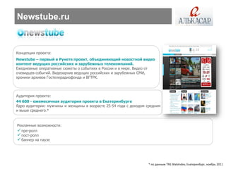 Newstube.ru


Концепция проекта:
Newstube – первый в Рунете проект, объединяющий новостной видео
контент ведущих российских и зарубежных телекомпаний.
Ежедневные оперативные сюжеты о событиях в России и в мире. Видео от
очевидцев событий. Видеоархив ведущих российских и зарубежных СМИ,
хроники архивов Гостелерадиофонда и ВГТРК.



Аудитория проекта:
44 600 - ежемесячная аудитория проекта в Екатеринбурге
Ядро аудитории: мужчины и женщины в возрасте 25-54 года с доходом средним
и выше среднего.*


Рекламные возможности:
 пре-ролл
 пост-ролл
 баннер на паузе




                                                                  * по данным TNS WebIndex, Екатеринбург, ноябрь 2011
 