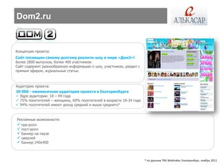Dom2.ru


Концепция проекта:
Сайт посвящен самому долгому реалити-шоу в мире «Дом2»!
Более 2800 выпусков, более 400 участников.
Сайт содержит разнообразную информацию о шоу, участниках, раздел с
прямым эфиром, журнальные статьи.



Аудитория проекта:
30 000 - ежемесячная аудитория проекта в Екатеринбурге
 Ядро аудитории: 18 – 44 года
 75% посетителей – женщины, 60% посетителей в возрасте 18-34 года
 94% посетителей имеют доход средний и выше среднего*



Рекламные возможности:
 пре-ролл
 пост-ролл
 баннер на паузе
 оверлей
 баннер 240х400


                                                                     * по данным TNS WebIndex, Екатеринбург, ноябрь 2011
 