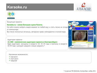 Karaoke.ru


Концепция проекта:
Karaoke.ru - самая большая сцена Рунета.
На сайте можно выбрать видео-караоке на любой вкус и спеть песню не отходя
от компьютера.
Все песни полностью легальны, авторские права соблюдаются в полной мере.



Аудитория проекта:
21 200 - ежемесячная аудитория проекта в Екатеринбурге
Ядро аудитории: женщины в возрасте 18- 44 34 года и мужчины в возрасте
35-44 года с доходом средним и выше среднего.*




  Рекламные возможности:
   пре-ролл
   пост-ролл
   оверлей




                                                                    * по данным TNS WebIndex, Екатеринбург, ноябрь 2011
 