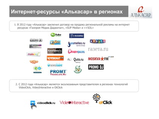 Интернет-ресурсы «Алькасар» в регионах

 1. В 2012 году «Алькасар» заключил договор на продажу региональной рекламы на интернет
    ресурсах «Газпром Медиа Диджитал», «SUP Media» и «+SOL»




  2. С 2012 года «Алькасар» является эксклюзивным представителем в регионах технологий
     VideoClick, VideoInteractive и OtСlick
 