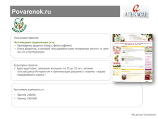 Povarenok.ru



Концепция проекта:
Кулинарная социальная сеть.
 Кулинарные рецепты блюд с фотографиями.
 Книга рецептов, в которой пользователи сами генерируют контент и сами
  же его структурируют.




Аудитория проекта:
 Ядро аудитории: замужние женщины от 25 до 35 лет, активно
  пользующиеся Интернетом и принимающие решение о покупке товаров
  повседневного спроса.*




Рекламные возможности:
 баннер 768х90
 баннер 240х400




                                                                          *По данным LiveInternet
 
