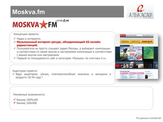 Moskva.fm


Концепция проекта:
 Радио в интернете.
 Музыкальный интернет ресурс, объединяющий 65 онлайн
  радиостанций.
 Пользователи не просто слушают радио Москвы, а выбирают композиции
  в соответствии со своим вкусом и настроением композиции в соответствии
  с вашим вкусом или настроением.
 Первый по посещаемости сайт в категории «Музыка» по счетчику li.ru.



Аудитория проекта:
 Ядро аудитории: умные, платежеспособные мужчины и женщины в
  возрасте 18-34 года.*




Рекламные возможности:
 баннер 100%х90
 баннер 240х400



                                                                           *По данным LiveInternet
 