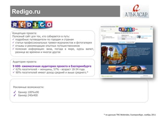 Redigo.ru


Концепция проекта:
Полезный сайт для тех, кто собирается в путь:
 подробные путеводители по городам и странам
 статьи профессиональных тревел-журналистов и фотогалерея
 отзывы и рекомендации опытных путешественников
 полезная информация: виза, погода в мире, курсы валют,
  разница во времени и многое другое


Аудитория проекта:
9 600- ежемесячная аудитория проекта в Екатеринбурге
 62% посетителей – женщины, 57% - возраст 18-34 года.
 90% посетителей имеют доход средний и выше среднего.*




Рекламные возможности:
✓ баннер 100%х90
✓ баннер 240х400




                                                             * по данным TNS WebIndex, Екатеринбург, ноябрь 2011
 