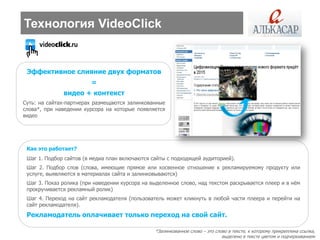 Технология VideoClick


 Эффективное слияние двух форматов
                         =
              видео + контекст
Суть: на сайтах-партнерах размещаются залинкованные
слова*, при наведении курсора на которые появляется
видео




 Как это работает?
 Шаг 1. Подбор сайтов (в медиа план включаются сайты с подходящей аудиторией).
 Шаг 2. Подбор слов (слова, имеющие прямое или косвенное отношение к рекламируемому продукту или
 услуге, выявляются в материалах сайта и залинковываются)
 Шаг 3. Показ ролика (при наведении курсора на выделенное слово, над текстом раскрывается плеер и в нѐм
 прокручивается рекламный ролик)
 Шаг 4. Переход на сайт рекламодателя (пользователь может кликнуть в любой части плеера и перейти на
 сайт рекламодателя).
 Рекламодатель оплачивает только переход на свой сайт.

                                                *Залинкованное слово – это слово в тексте, к которому прикреплена ссылка,
                                                                              выделено в тексте цветом и подчеркиванием
 