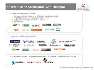 Ключевые предложения «Алькасара»
 1. Видео реклама - пакет «Охват»:
      размещение видео рекламы на 10 сайтах, содержащих видео
      17 000 000 уникальных пользователей в месяц*
      эффективные настройки частоты и охвата
      единая цена




 2. Традиционная баннерная реклама




 3. Размещение рекламы с использованием технологий VideoClick, VideoInteractve и OtСlick




                                                                  *TNS Россия, WebIndex, ноябрь 2011, аудитория 12-54
 