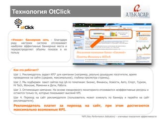 Технология OtClick



«Умная» баннерная сеть - благодаря
ряду   настроек   система  отслеживает
наиболее эффективные баннерные места и
перераспределяет объемы показов в их
пользу                                          Рекламная кампания банка «Связной»
                                                Пакеты Финансы и HiTech




 Как это работает?
 Шаг 1. Рекламодатель задает KPI* для кампании (например, реально дошедшие посетители, время
 проведенное на сайте (среднее, максимальное), глубина просмотра страниц).
 Шаг 2. Мы подбираем пакет сайтов под ЦА по тематикам: Бизнес, Финансы, Новости, Авто, Спорт, Туризм,
 Hi Tech, Женские, Мамочки и Дети, Работа.
 Шаг 3. Оптимизация кампании. На основе ежедневного мониторинга отсеиваются неэффективные ресурсы и
 остаются только те, которые показывают высокий KPI.
 Шаг 4. Переход на сайт рекламодателя (пользователь может кликнуть по баннеру и перейти на сайт
 рекламодателя).
 Рекламодатель платит за переход                      на     сайт,       при      этом       достигаются
 максимально возможные KPI.
                                                   *KPI (Key Performance Indicators) – ключевые показатели эффективности
 