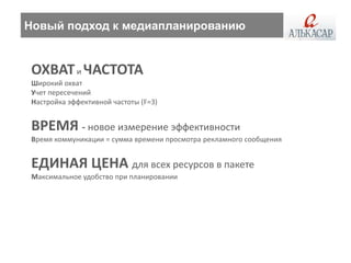 Новый подход к медиапланированию


 ОХВАТ и ЧАСТОТА
 Широкий охват
 Учет пересечений
 Настройка эффективной частоты (F=3)


 ВРЕМЯ - новое измерение эффективности
 Время коммуникации = сумма времени просмотра рекламного сообщения


 ЕДИНАЯ ЦЕНА для всех ресурсов в пакете
 Максимальное удобство при планировании
 