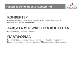 Использование новых технологий



 КОНВЕРТЕР
 Преобразование роликов для плееров + Регулирование звука +
 Оптимизация веса = бесплатно


 ЗАЩИТА И ОБРАБОТКА КОНТЕНТА
 Гарантия качественного контента


 ПЛАТФОРМА
 Кроссплатформенные рекламные кампании + Глубокий таргетинг +
 Расширенная отчетность и статистика = Максимальная эффективность
 