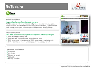RuTube.ru


Концепция проекта:
Крупнейший российский видео-портал.
RuTube содержит 18 тематических рубрик, показывает видео рядовых
пользователей и профессиональных продакшн-компаний, обеспечивает
трансляцию в Интернет популярных телеканалов и радиостанций.


Аудитория проекта:
314 300 - ежемесячная аудитория проекта в Екатеринбурге
 Ядро аудитории: 18-44 лет.
 Равномерное распределение аудитории по полу.
 23% аудитории – специалисты, 16% аудитории – руководители
 91% посетителей имеют доход средний и выше среднего.*



Рекламные возможности:
 пре-ролл
 пост-ролл
 баннер на паузе
 оверлей
 баннер 240х400


                                                                   * по данным TNS WebIndex, Екатеринбург, ноябрь 2011
 