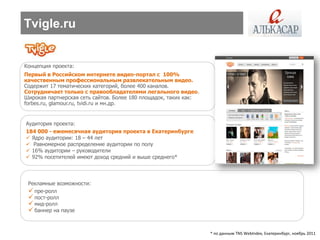 Tvigle.ru


Концепция проекта:
Первый в Российском интернете видео-портал с 100%
качественным профессиональным развлекательным видео.
Содержит 17 тематических категорий, более 400 каналов.
Сотрудничает только с правообладателями легального видео.
Широкая партнерская сеть сайтов. Более 180 площадок, таких как:
forbes.ru, glamour.ru, tvidi.ru и мн.др.


Аудитория проекта:
184 000 - ежемесячная аудитория проекта в Екатеринбурге
 Ядро аудитории: 18 – 44 лет
 Равномерное распределение аудитории по полу
 16% аудитории – руководители
 92% посетителей имеют доход средний и выше среднего*



 Рекламные возможности:
  пре-ролл
  пост-ролл
  мид-ролл
  баннер на паузе


                                                                  * по данным TNS WebIndex, Екатеринбург, ноябрь 2011
 
