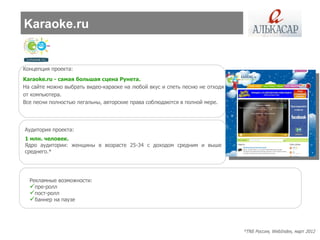 Karaoke.ru


Концепция проекта:
Karaoke.ru - самая большая сцена Рунета.
На сайте можно выбрать видео-караоке на любой вкус и спеть песню не отходя
от компьютера.
Все песни полностью легальны, авторские права соблюдаются в полной мере.




Аудитория проекта:
1 млн. человек.
Ядро аудитории: женщины в возрасте 25-34 с доходом средним и выше
среднего.*




  Рекламные возможности:
  пре-ролл
  пост-ролл
  баннер на паузе



                                                                             *TNS Россия, WebIndex, март 2012
 
