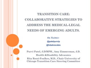 TRANSITION CARE:
COLLABORATIVE STRATEGIES TO
ADDRESS THE MEDICAL-LEGAL
 NEEDS OF EMERGING ADULTS.

                 On Twitter:
                 @patelpurvip
                @hdadvocates


Purvi Patel, J.D/MPH., Amy Zimmerman, J.D.
       Health &Disability Advocates
Rita Rossi-Foulkes, M.D., Chair University of
Chicago Transition Care Steering Committee
 