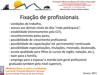 Fixação de profissionais
   - condições de trabalho,
   - acesso aos demais níveis da dita “rede poliárquica”,
   - estabilidade (minimamente pela CLT),
   - reconhecimento pelos pares,
   - possibilidade de crescimento profissional.
   - possibilidade de capacitação/ ed. permanente/ continuada
   - possibilidade especializações, titulações, mestrado, doutorado,
   - escola qualidade para filhos (e cursos de inglês, natação, etc.),
   - lazer para a família,
   - emprego para a esposa/ o marido (em geral profissional
   graduado também pelo nível superior),
[Medicina Rural: o rural e a ruralidade]
Leonardo Cançado Monteiro Savassi
Universidade Federal de Ouro Preto                          Savassi, 2011
 