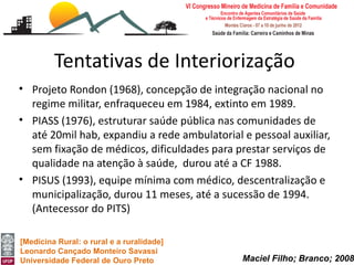 Tentativas de Interiorização
• Projeto Rondon (1968), concepção de integração nacional no
  regime militar, enfraqueceu em 1984, extinto em 1989.
• PIASS (1976), estruturar saúde pública nas comunidades de
  até 20mil hab, expandiu a rede ambulatorial e pessoal auxiliar,
  sem fixação de médicos, dificuldades para prestar serviços de
  qualidade na atenção à saúde, durou até a CF 1988.
• PISUS (1993), equipe mínima com médico, descentralização e
  municipalização, durou 11 meses, até a sucessão de 1994.
  (Antecessor do PITS)

[Medicina Rural: o rural e a ruralidade]
Leonardo Cançado Monteiro Savassi
Universidade Federal de Ouro Preto            Maciel Filho; Branco; 2008
 