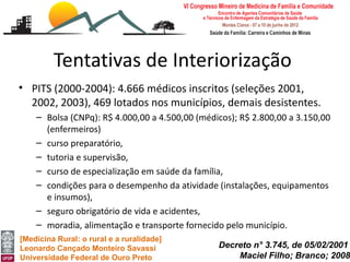 Tentativas de Interiorização
• PITS (2000-2004): 4.666 médicos inscritos (seleções 2001,
  2002, 2003), 469 lotados nos municípios, demais desistentes.
    – Bolsa (CNPq): R$ 4.000,00 a 4.500,00 (médicos); R$ 2.800,00 a 3.150,00
      (enfermeiros)
    – curso preparatório,
    – tutoria e supervisão,
    – curso de especialização em saúde da família,
    – condições para o desempenho da atividade (instalações, equipamentos
      e insumos),
    – seguro obrigatório de vida e acidentes,
    – moradia, alimentação e transporte fornecido pelo município.
[Medicina Rural: o rural e a ruralidade]
Leonardo Cançado Monteiro Savassi               Decreto n° 3.745, de 05/02/2001
Universidade Federal de Ouro Preto                  Maciel Filho; Branco; 2008
 