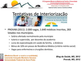 Tentativas de Interiorização

• PROVAB (2011): 2.000 vagas, 1.640 médicos inscritos, 283
  lotados nos municípios.
     –   Salário ofertado normalmente pelo município
     –   tutoria e supervisão, por docentes da academia
     –   curso de especialização em saúde da família, a distância
     –   Bônus de 10% em provas de Residência Médica (critério mérito social)
     –   Vagas para enfermeiros e cirurgiões dentistas.

[Medicina Rural: o rural e a ruralidade]
                                                        Blog da Saúde, MS, 2012
Leonardo Cançado Monteiro Savassi
Universidade Federal de Ouro Preto                             Provab, MS, 2012
 