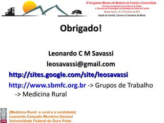 Obrigado!

              Leonardo C M Savassi
             leosavassi@gmail.com
http://sites.google.com/site/leosavassi
http://www.sbmfc.org.br -> Grupos de Trabalho
  -> Medicina Rural

[Medicina Rural: o rural e a ruralidade]
Leonardo Cançado Monteiro Savassi
Universidade Federal de Ouro Preto
 