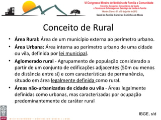 Conceito de Rural
• Área Rural: Área de um município externa ao perímetro urbano.
• Área Urbana: Área interna ao perímetro urbano de uma cidade
  ou vila, definida por lei municipal.
• Aglomerado rural - Agrupamento de população considerado a
  partir de um conjunto de edificações adjacentes (50m ou menos
  de distância entre si) e com características de permanência,
  situado em área legalmente definida como rural.
• Áreas não-urbanizadas de cidade ou vila - Áreas legalmente
  definidas como urbanas, mas caracterizadas por ocupação
  predominantemente de caráter rural
[Medicina Rural: o rural e a ruralidade]
Leonardo Cançado Monteiro Savassi                       IBGE, s/d
Universidade Federal de Ouro Preto
 