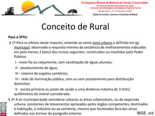 Conceito de Rural
Para o IPTU:
§ 1º Para os efeitos deste imposto, entende-se como zona urbana a definida em lei
    municipal; observado o requisito mínimo da existência de melhoramentos indicados
    em pelo menos 2 (dois) dos incisos seguintes, construídos ou mantidos pelo Poder
    Público:
     I - meio-fio ou calçamento, com canalização de águas pluviais;
     II - abastecimento de água;
     III - sistema de esgotos sanitários;
     IV - rede de iluminação pública, com ou sem posteamento para distribuição
    domiciliar;
     V - escola primária ou posto de saúde a uma distância máxima de 3 (três)
    quilômetros do imóvel considerado.
§ 2º A lei municipal pode considerar urbanas as áreas urbanizáveis, ou de expansão
[Medicina Rural: o rural eloteamentos aprovados pelos órgãos competentes, destinados
    urbana, constantes de a ruralidade]
    à habitação, à indústria ou ao comércio, mesmo que localizados fora das zonas
Leonardo Cançado Monteiro Savassi
Universidade Federal dedo parágrafo anterior.
    definidas nos termos Ouro Preto                                              IBGE, s/d
 
