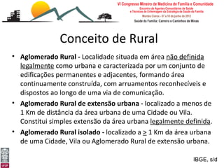 Conceito de Rural
• Aglomerado Rural - Localidade situada em área não definida
  legalmente como urbana e caracterizada por um conjunto de
  edificações permanentes e adjacentes, formando área
  continuamente construída, com arruamentos reconhecíveis e
  dispostos ao longo de uma via de comunicação.
• Aglomerado Rural de extensão urbana - localizado a menos de
  1 Km de distância da área urbana de uma Cidade ou Vila.
  Constitui simples extensão da área urbana legalmente definida.
• Aglomerado Rural isolado - localizado a > 1 Km da área urbana
  de uma Cidade, Vila ou Aglomerado Rural de extensão urbana.
[Medicina Rural: o rural e a ruralidade]
Leonardo Cançado Monteiro Savassi                        IBGE, s/d
Universidade Federal de Ouro Preto
 
