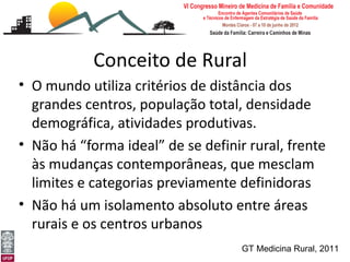 Conceito de Rural
• O mundo utiliza critérios de distância dos
  grandes centros, população total, densidade
  demográfica, atividades produtivas.
• Não há “forma ideal” de se definir rural, frente
  às mudanças contemporâneas, que mesclam
  limites e categorias previamente definidoras
• Não há um isolamento absoluto entre áreas
  rurais e os centros urbanos
[Medicina Rural: o rural e a ruralidade]
Leonardo Cançado Monteiro Savassi          GT Medicina Rural, 2011
Universidade Federal de Ouro Preto
 
