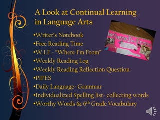 A Look at Continual Learning
in Language Arts
•Writer’s Notebook
•Free Reading Time
•W.I.F.- “Where I’m From”
•Weekly Reading Log
•Weekly Reading Reflection Question
•PIPES
•Daily Language- Grammar
•Individualized Spelling list- collecting words
•Worthy Words & 6th Grade Vocabulary
 