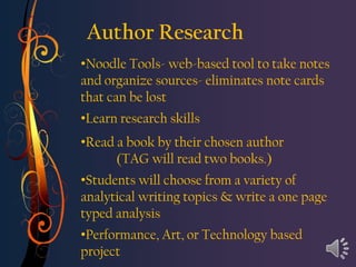 Author Research
•Noodle Tools- web-based tool to take notes
and organize sources- eliminates note cards
that can be lost
•Learn research skills
•Read a book by their chosen author
      (TAG will read two books.)
•Students will choose from a variety of
analytical writing topics & write a one page
typed analysis
•Performance, Art, or Technology based
project
 