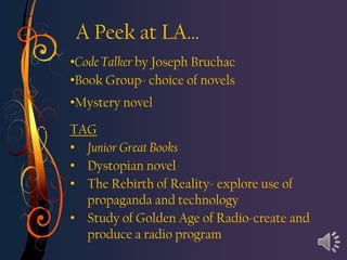 A Peek at LA…
•Code Talker by Joseph Bruchac
•Book Group- choice of novels
•Mystery novel

TAG
• Junior Great Books
• Dystopian novel
• The Rebirth of Reality- explore use of
  propaganda and technology
• Study of Golden Age of Radio-create and
  produce a radio program
 