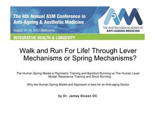 Walk and Run For Life! Through Lever 
Mechanisms or Spring Mechanisms? 
The Human Spring Model is Plyometric Training and Barefoot Running vs The Human Lever 
Model, Resistance Training and Shod Running 
Why the Human Spring Model and Approach is best for an Anti-aging Doctor 
by Dr. James Stoxen DC 
 