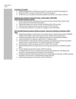 Melia Hoston
Page 3

(CONTRACT ENDED)
Handled responsibilities as pertaining to used car inventory for insurance claim purposes
Maintained 1000+ inventory records with 97% accuracy appraisal.
Worked in an on time fashion and ahead of deadline and outside in all weather conditions.
Clubhouse Inn and Suites -Savannah Georgia –Night Auditor, (2005-2006)
(DOWNSIZED-COMPANY SOLD)
Oversee hotel financials including: posting to guest accounts, closing the day, balance sheet,
income statements and cashing out the register.
Audited hotel paperwork to ensure the day has balanced with 100% accuracy.
Tabulated room charges and taxes to guest accounts to 200 rooms daily.
Communicated resolutions to customers on complaints with in the facility.
SNF Chemtall Chemical Company -Riceboro Georgia – Supervisor/ Laboratory Technician, (20012004)
Handled responsibilities as pertaining to Total quality and raw material testing within an ISO9001
company that included: waste water testing, viscosity, titration, and moisture testing.
Communicated product results to the appropriate personnel to meet production demands.
Authorized products for shipments, approvals for 10 shipments daily.
Trained laboratory technicians the methods, procedures, and equipment associated with product
testing in order to work with little to no input from references in 2 months.
Set parameters of all lab equipment used such as HPLC, ICP, and GPC.
Maintained high efficiency and productivity in a fast paced environment; 120 product samples
daily.
Oversee database records of test results with 97% accuracy.
Coordinated the flow of work within the team and with other departments, and helping team
associates to meet changing work demands and rush shipments.
Interpreted and follow documented procedures, all corresponding test materials, standard operating
procedures, job task analysis, and engineering change proposals.
Administered equipment control plan to verify conformance.

 